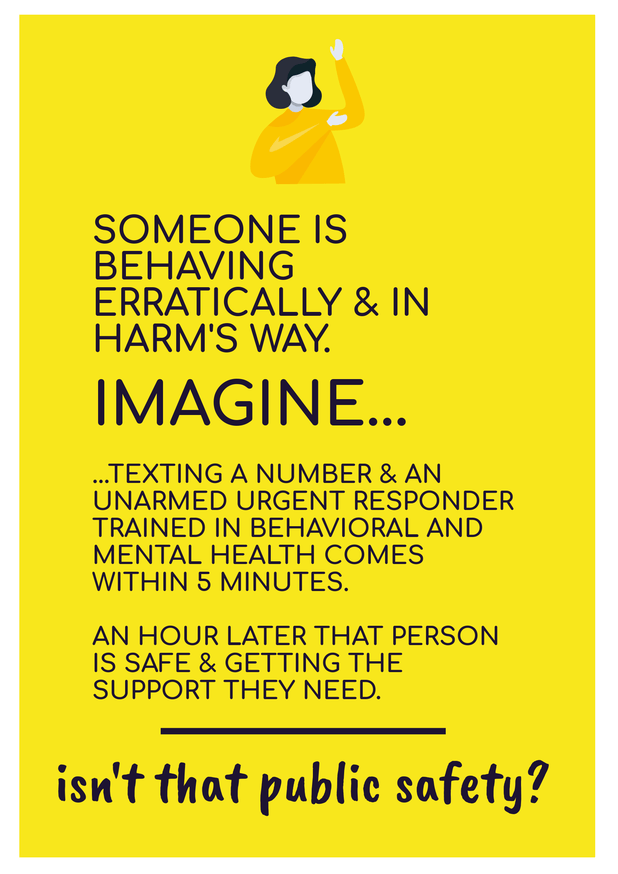 [image of text: SOMEONE IS BEHAVING ERRATICALLY & IN HARM'S WAY. IMAGINE... ...TEXTING A NUMBER & AN UNARMED URGENT RESPONDER TRAINED IN BEHAVIORAL AND MENTAL HEALTH COMES WITHIN 5 MINUTES. AN HOUR LATER THAT PERSON IS SAFE & GETTING THE SUPPORT THEY NEED. ____ isn't that public safety?]