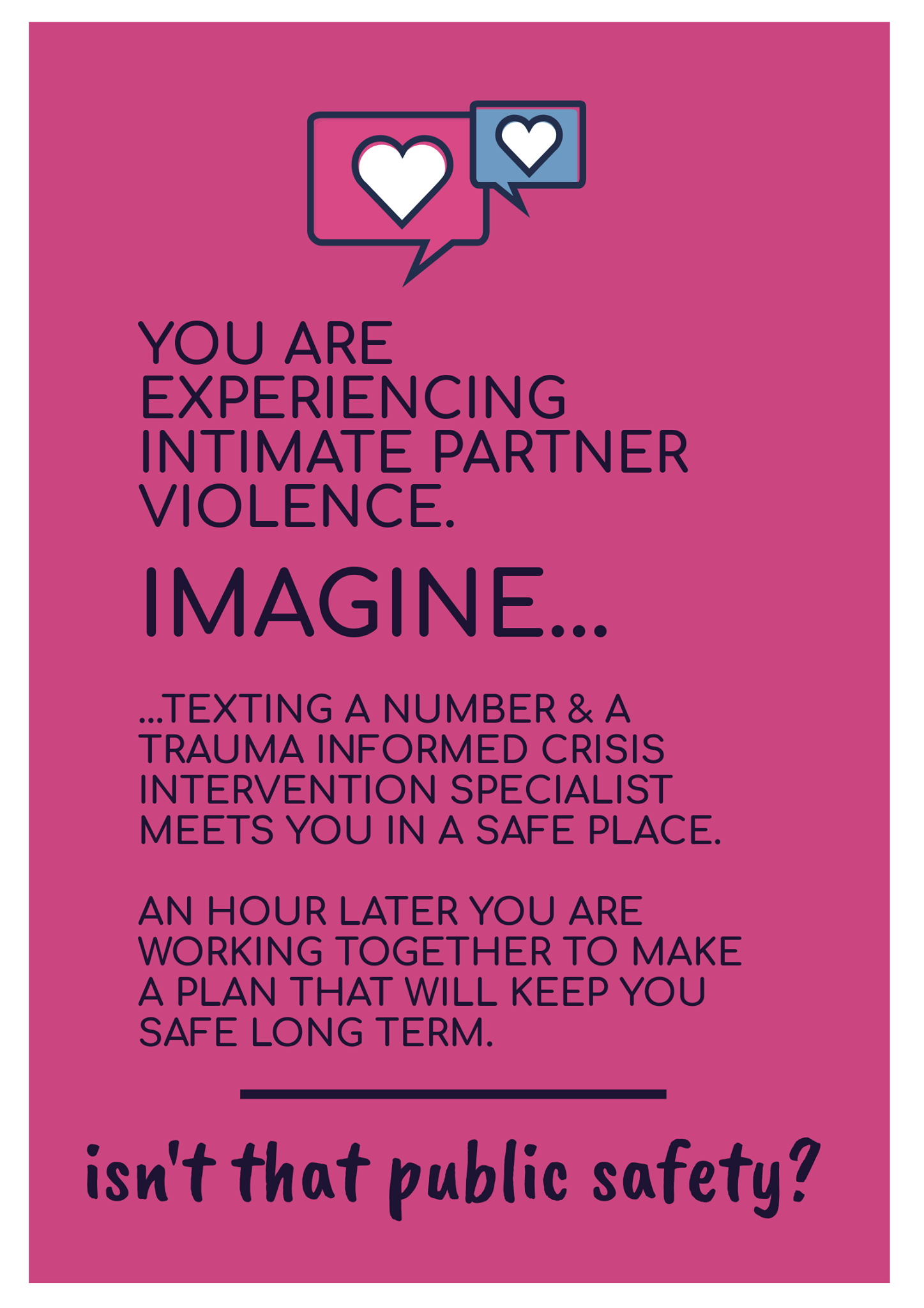 [image of text: YOU ARE EXPERIENCING INTIMATE PARTNER VIOLENCE. IMAGINE... ...TEXTING A NUMBER & A TRAUMA INFORMED CRISIS INTERVENTION SPECIALIST MEETS YOU IN A SAFE PLACE. AN HOUR LATER YOU ARE WORKING TOGETHER TO MAKE A PLAN THAT WILL KEEP YOU SAFE LONG TERM. ____ isn't that public safety?]