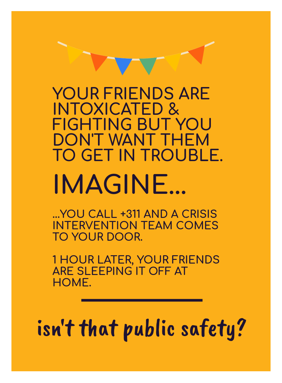 [image of text: YOUR FRIENDS ARE INTOXICATED & FIGHTING BUT YOU DON'T WANT THEM TO GET IN TROUBLE. IMAGINE... ...YOU CALL +311 AND A CRISIS INTERVENTION TEAM COMES TO YOUR DOOR. 1 HOUR LATER, YOUR FRIENDS ARE SLEEPING IT OFF AT HOME. ____ isn't that public safety?]