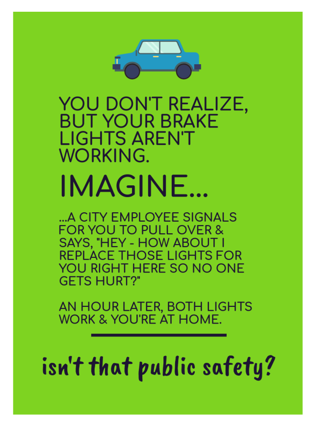 [image of text: YOU DON'T REALIZE, BUT YOUR BRAKE LIGHTS AREN'T WORKING. IMAGINE... ... A CITY EMPLOYEE SIGNALS FOR YOU TO PULL OVER & SAYS, "HEY - HOW ABOUT I REPLACE THOSE LIGHTS FOR YOU RIGHT HERE SO NO ONE GETS HURT?" AN HOUR LATER, BOTH LIGHTS WORK & YOU'RE AT HOME. ______ isn't that public safety?]