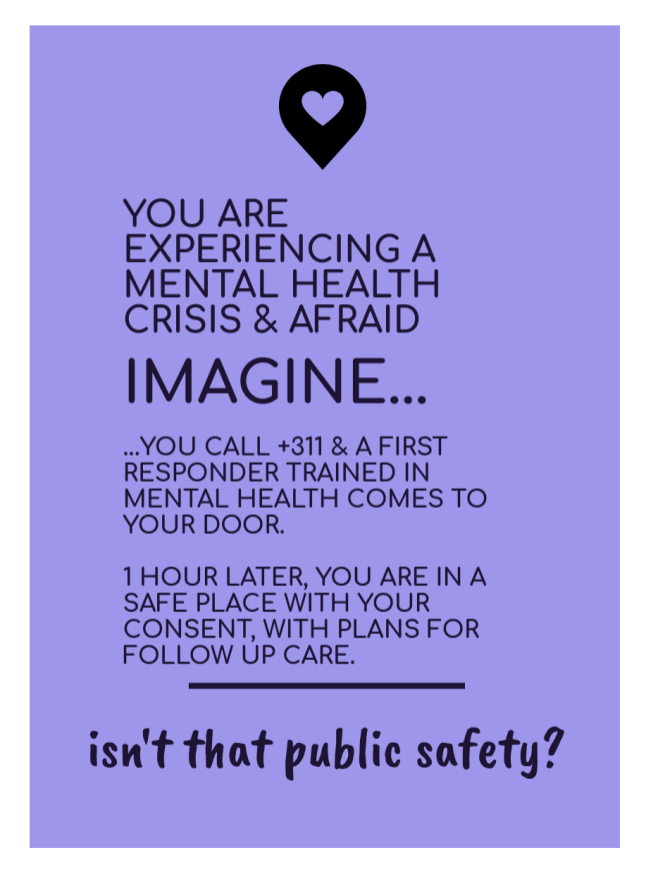 [image of text: YOU ARE EXPERIENCING A MENTAL HEALTH CRISIS & AFRAID IMAGINE... ..YOU CALL +311 & A FIRST RESPONDER TRAINED IN MENTAL HEALTH COMES TO YOUR DOOR. 1 HOUR LATER, YOU ARE IN A SAFE PLACE WITH YOUR CONSENT, WITH PLANS FOR FOLLOW UP CARE. _____ isn't that public safety?]