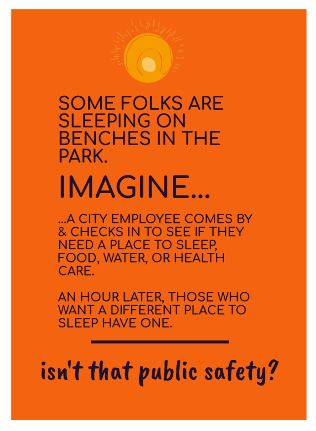 [image of text: SOME FOLKS ARE SLEEPING ON BENCHES IN THE PARK. IMAGINE... ...A CITY EMPLOYEE COMES BY & CHECKS IN TO SEE IF THEY NEED A PLACE TO SLEEP, FOOD, WATER, OR HEALTH CARE. AN HOUR LATER, THOSE WHO WANT A DIFFERENT PLACE TO SLEEP HAVE ONE. _____ isn't that public safety?]