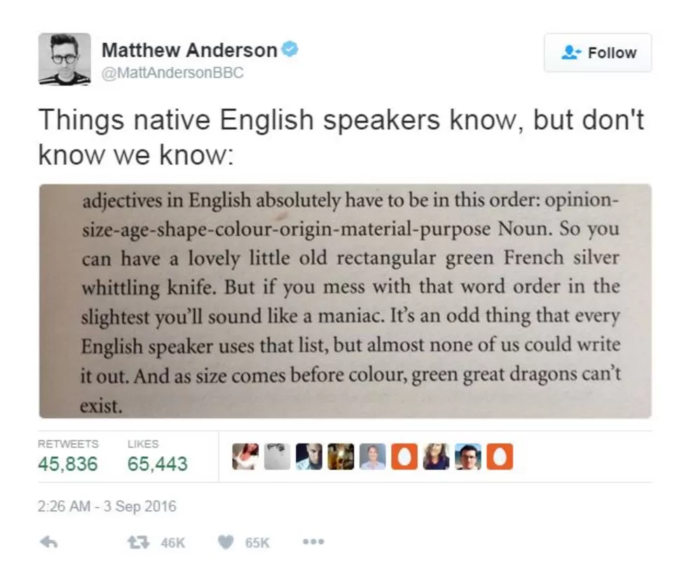 A tweet by Matthew Anderson from the BBC quoting Mark Forsyth's 'The Elements of Eloquence': "Things native English speakers know, but don't know how we know: "adjectives in English absolutely have to be in this order: opinion-size-age-shape-colour-origin-material-purpose Noun. So you can have a lovely little old rectangular green French silver whittling knife. But if you mess with that word order in the slightest you'll sound like a maniac. It's an odd thing that every English speaker uses that list, but almost none of us could write it out. And as size comes before colour, green great dragons can't exist."